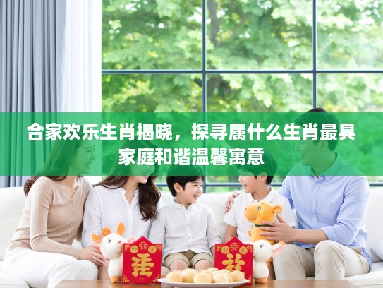 合家欢乐生肖揭晓，探寻属什么生肖最具家庭和谐温馨寓意