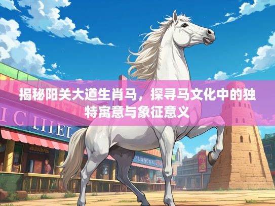 揭秘阳关大道生肖马，探寻马文化中的独特寓意与象征意义
