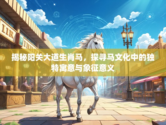 揭秘阳关大道生肖马，探寻马文化中的独特寓意与象征意义