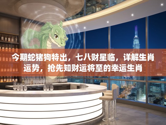 今期蛇猪狗特出，七八财星临，详解生肖运势，抢先知财运将至的幸运生肖