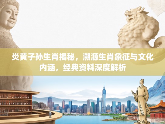 炎黄子孙生肖揭秘，溯源生肖象征与文化内涵，经典资料深度解析