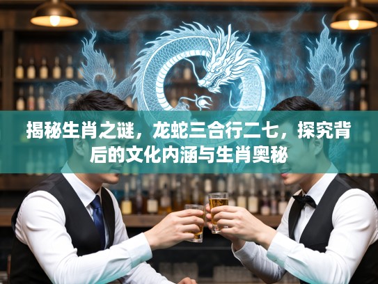 揭秘生肖之谜，龙蛇三合行二七，探究背后的文化内涵与生肖奥秘