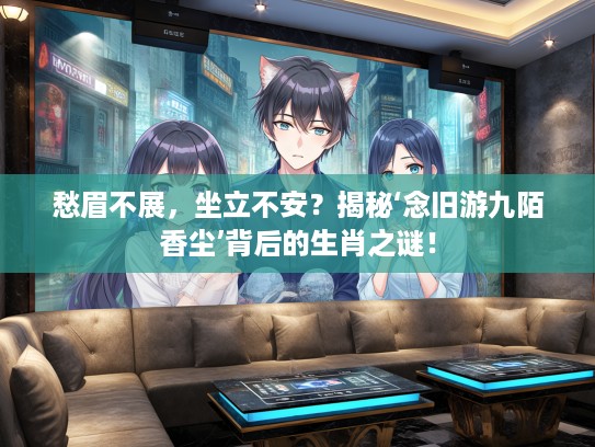 愁眉不展，坐立不安？揭秘‘念旧游九陌香尘’背后的生肖之谜！