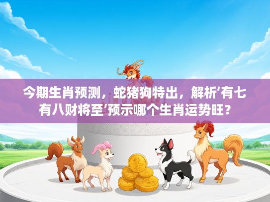 今期生肖预测，蛇猪狗特出，解析‘有七有八财将至’预示哪个生肖运势旺？