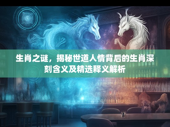 生肖之谜，揭秘世道人情背后的生肖深刻含义及精选释义解析