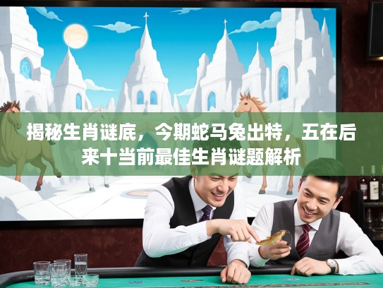 揭秘生肖谜底，今期蛇马兔出特，五在后来十当前最佳生肖谜题解析