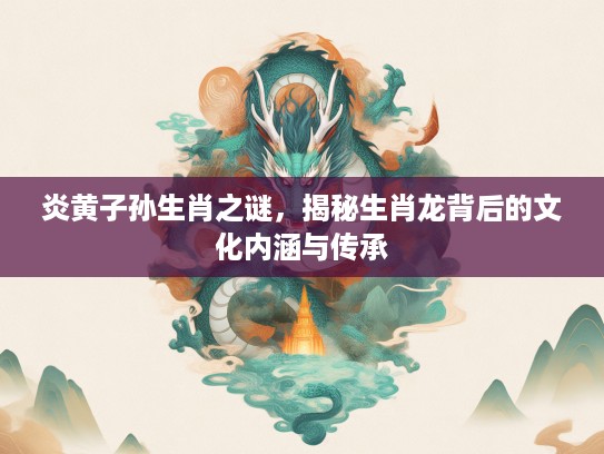 炎黄子孙生肖之谜，揭秘生肖龙背后的文化内涵与传承