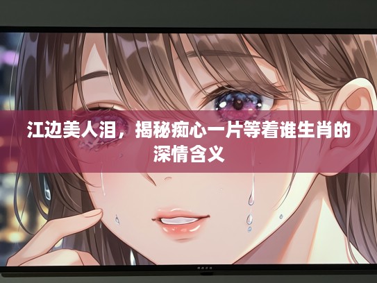 江边美人泪，揭秘痴心一片等着谁生肖的深情含义