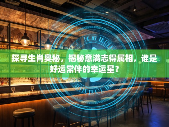 探寻生肖奥秘，揭秘意满志得属相，谁是好运常伴的幸运星？