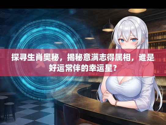 探寻生肖奥秘，揭秘意满志得属相，谁是好运常伴的幸运星？