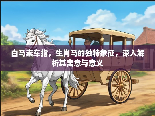 白马素车指，生肖马的独特象征，深入解析其寓意与意义