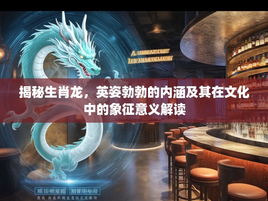 揭秘生肖龙，英姿勃勃的内涵及其在文化中的象征意义解读