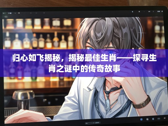 归心如飞揭秘，揭秘最佳生肖——探寻生肖之谜中的传奇故事