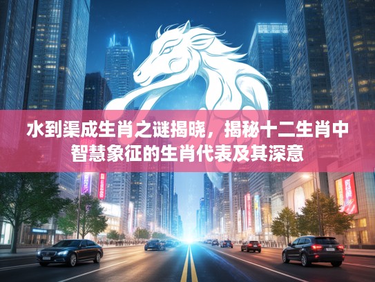 水到渠成生肖之谜揭晓，揭秘十二生肖中智慧象征的生肖代表及其深意