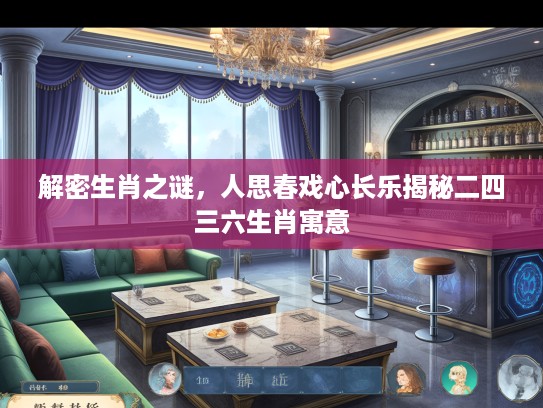 解密生肖之谜，人思春戏心长乐揭秘二四三六生肖寓意