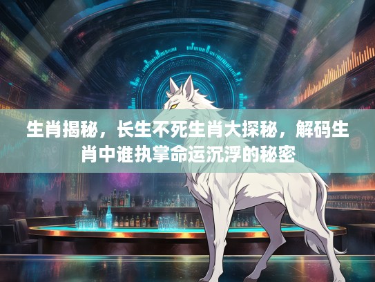 生肖揭秘，长生不死生肖大探秘，解码生肖中谁执掌命运沉浮的秘密