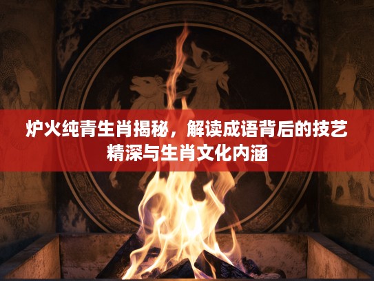 炉火纯青生肖揭秘，解读成语背后的技艺精深与生肖文化内涵