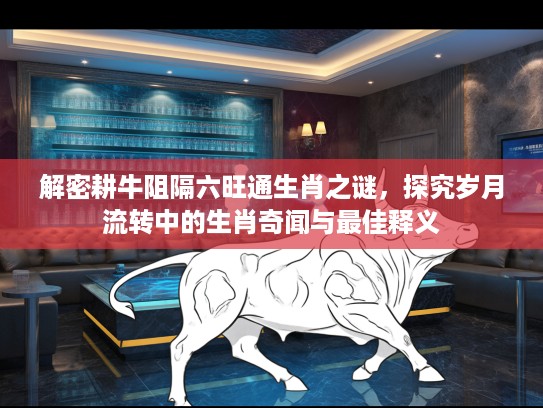 解密耕牛阻隔六旺通生肖之谜，探究岁月流转中的生肖奇闻与最佳释义