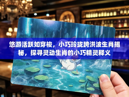 悠游活跃如穿梭，小巧玲珑跨洪波生肖揭秘，探寻灵动生肖的小巧精灵释义
