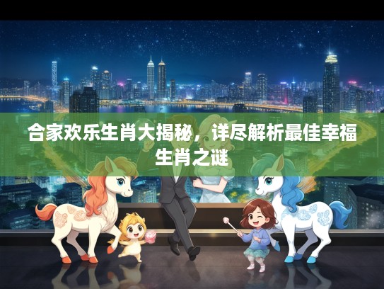 合家欢乐生肖大揭秘，详尽解析最佳幸福生肖之谜