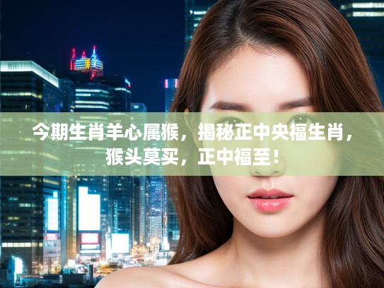 今期生肖羊心属猴，揭秘正中央福生肖，猴头莫买，正中福至！