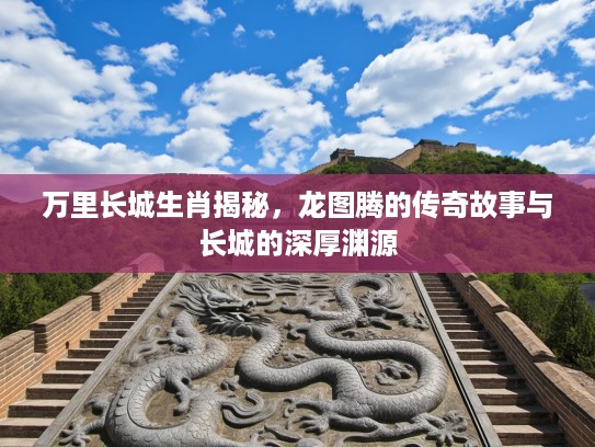 万里长城生肖揭秘，龙图腾的传奇故事与长城的深厚渊源