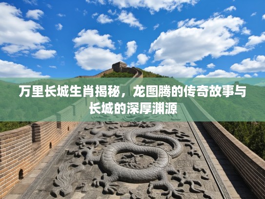 万里长城生肖揭秘，龙图腾的传奇故事与长城的深厚渊源
