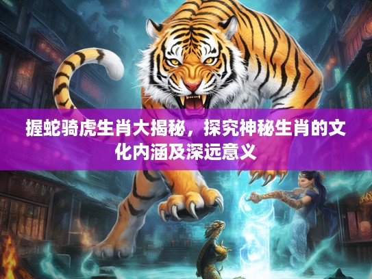握蛇骑虎生肖大揭秘，探究神秘生肖的文化内涵及深远意义