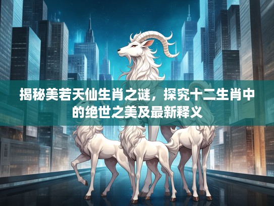 揭秘美若天仙生肖之谜，探究十二生肖中的绝世之美及最新释义