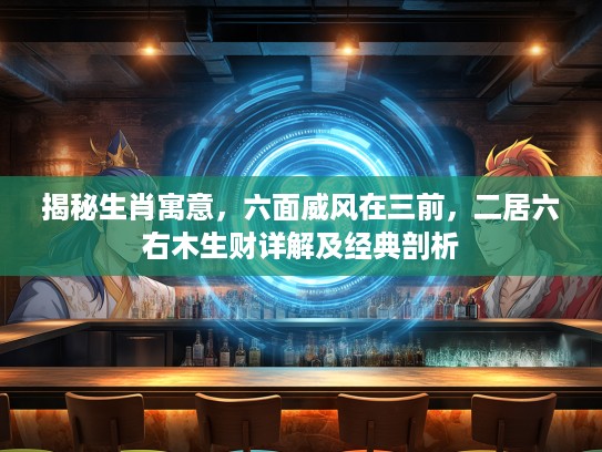 揭秘生肖寓意，六面威风在三前，二居六右木生财详解及经典剖析