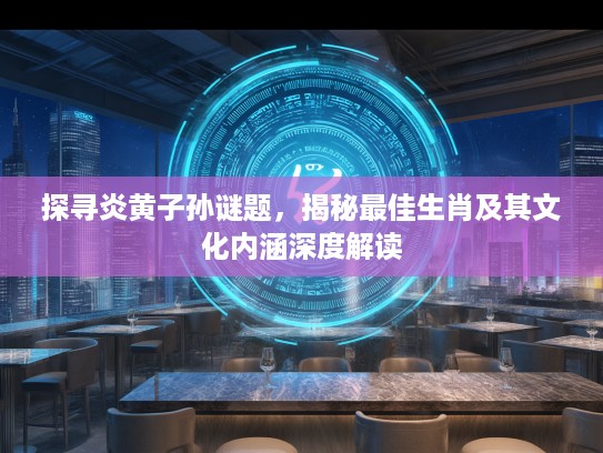 探寻炎黄子孙谜题，揭秘最佳生肖及其文化内涵深度解读