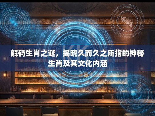 解码生肖之谜，揭晓久而久之所指的神秘生肖及其文化内涵