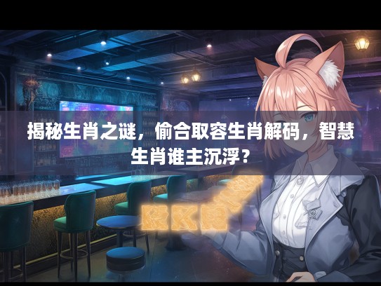 揭秘生肖之谜，偷合取容生肖解码，智慧生肖谁主沉浮？