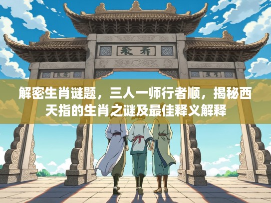 解密生肖谜题，三人一师行者顺，揭秘西天指的生肖之谜及最佳释义解释