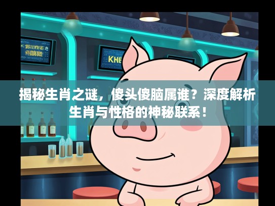 揭秘生肖之谜，傻头傻脑属谁？深度解析生肖与性格的神秘联系！