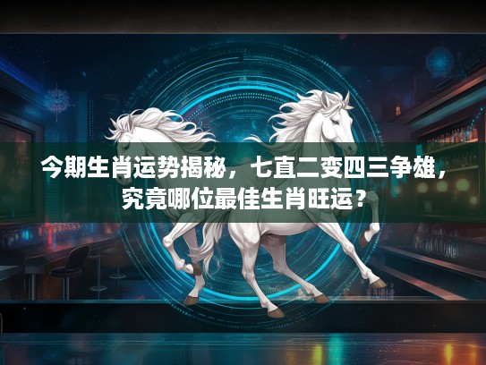 今期生肖运势揭秘，七直二变四三争雄，究竟哪位最佳生肖旺运？