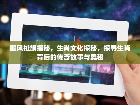 顺风扯旗揭秘，生肖文化探秘，探寻生肖背后的传奇故事与奥秘