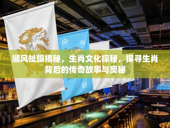 顺风扯旗揭秘，生肖文化探秘，探寻生肖背后的传奇故事与奥秘