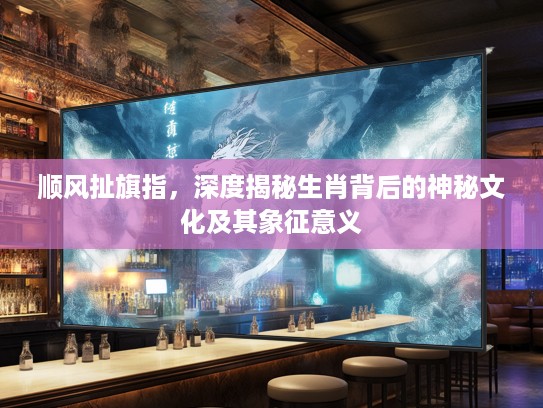 顺风扯旗指，深度揭秘生肖背后的神秘文化及其象征意义