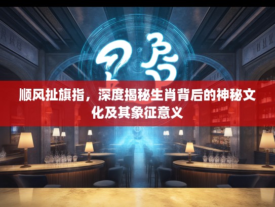 顺风扯旗指，深度揭秘生肖背后的神秘文化及其象征意义