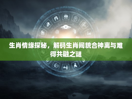 生肖情缘探秘，解码生肖间貌合神离与难得共融之谜