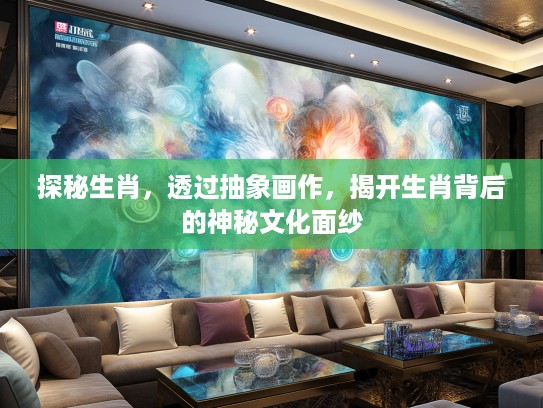 探秘生肖，透过抽象画作，揭开生肖背后的神秘文化面纱