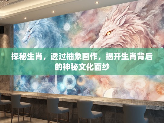探秘生肖，透过抽象画作，揭开生肖背后的神秘文化面纱