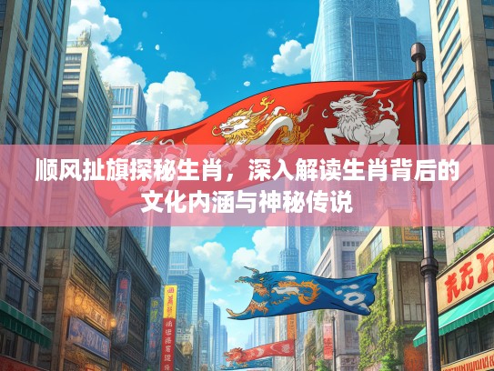 顺风扯旗探秘生肖，深入解读生肖背后的文化内涵与神秘传说