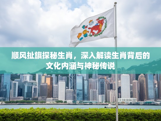 顺风扯旗探秘生肖，深入解读生肖背后的文化内涵与神秘传说