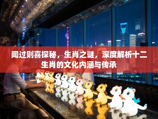 闻过则喜探秘，生肖之谜，深度解析十二生肖的文化内涵与传承