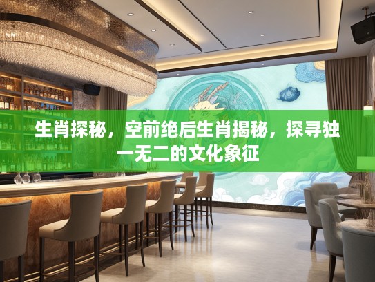 生肖探秘，空前绝后生肖揭秘，探寻独一无二的文化象征