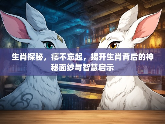 生肖探秘，痿不忘起，揭开生肖背后的神秘面纱与智慧启示