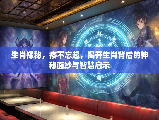 生肖探秘，痿不忘起，揭开生肖背后的神秘面纱与智慧启示