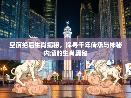 空前绝后生肖揭秘，探寻千年传承与神秘内涵的生肖奥秘